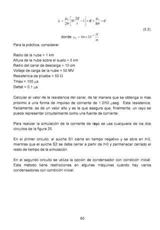 L = Jlo [In2
d -1]x d + Jlo_ x d
2TT r 8TT
donde f.lo =4n x 10-7
H
m
Para la práctica, considerar:
Radio de la nube= 1 km
Altura de la nube sobre el suelo = 5 km
Radio del canal de descarga = 1Ocm
Voltaje de carga de la nube= 50 MV
Resistencia de prueba = 50 0
Tmáx = 100 J..LS
Deltat = 0.1 J..LS
(5.2)
Calcular el valor de la resistencia del canal, de tal manera que se obtenga lo más
próximo a una forma de impulso de corriente de 1.2/50 J..LSeg. Esta resistencia,
físicamente, es de un valor alto y es la que asegura que, finalmente, un rayo se
pueda representar circuitalmente como una fuente de corriente.
Para realizar la simulación de la corriente de rayo se usa cualquiera de los dos
circuitos de la figura 25.
En el primer circuito, el suiche S1 cierra en tiempo negativo y se abre en t=O ,
mientras que el suiche S2 se debe cerrar a partir de t=O y permanecer cerrado el
resto de tiempo de la simulación.
En el segundo circuito se utiliza la opción de condensador con condición inicial.
Este método tiene restricciones en algunas máquinas cuando hay varios
condensadores con condición inicial.
60
 