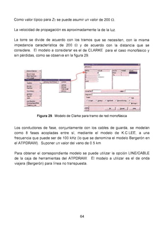 Como valor típico para Zr se puede asumir un valor de 200 n.
La velocidad de propagación es aproximadamente la de la luz.
La torre se divide de acuerdo con los tramos que se necesiten, con la misma
impedancia característica de 200 n y de acuerdo con la distancia que se
considere. El modelo a considerar es el de CLARKE para el caso monofásico y
sin pérdidas, como se observa en la figura 29.
e-~ ·¡. .
a.-~.roea •
B>ond¡l!- '
l,¡oo~ •
SJII;dooo
s.-..
......Tt~
!:!ODELS
l l<*!IA
.IAC5
II•Soooiiod
Q-u.tii'OII
F~~ •
linO--~~· l -
~­j -
lioh
j -
c..,......
- 0~1A'
r a.,.. r ~· r ~.,... r ~E- r
Figura 29. Modelo de Clarke para tramo de red monofásica
Los conductores de fase, conjuntamente con los cables de guarda, se modelan
como 8 fases acopladas entre sí, mediante el modelo de K.C.LEE, a una
frecuencia que puede ser de 100 kHz (lo que se denomina el modelo Bergerón en
el ATPDRAW). Suponer un valor del vano de 0.5 km
Para obtener el correspondiente modelo se puede utilizar la opción UNE/CABLE
de la caja de herramientas del ATPDRAW. El modelo a utilizar es el de onda
viajera (Bergerón) para línea no transpuesta.
64
 
