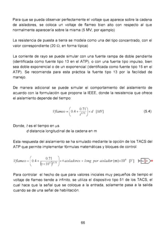 Para que se pueda observar perfectamente el voltaje que aparece sobre la cadena
de aisladores, se coloca un voltaje de flameo bien alto con respecto al que
normalmente aparecería sobre la misma (5 MV, por ejemplo)
La resistencia de puesta a tierra se modela como una del tipo concentrado, con el
valor correspondiente (20 n,en forma típica)
La corriente de rayo se puede simular con una fuente rampa de doble pendiente
(identificada como fuente tipo 13 en el ATP), o con una fuente tipo impulso, bien
sea doble exponencial o de un exponencial (identificada como fuente tipo 15 en el
ATP). Se recomienda para esta práctica la fuente tipo 13 por la facilidad de
manejo.
De manera adicional se puede simular el comportamiento del aislamiento de
acuerdo con la formulación que propone la IEEE, donde la resistencia que ofrece
el aislamiento depende del tiempo:
Vflameo =(0.4 + ~~~})x d [MV] (5.4)
Donde, tes el tiempo en IJ.S
d distancia longitudinal de la cadena en m
Esta respuesta del aislamiento se ha simulado mediante la opción de los TACS del
ATP que permite implementar fórmulas matemáticas y bloques de control:
Vflameo =[ 0.4 + (
0
·~)075Jx# ais/adores x long por aislador (m)x l0
6
[V] ~t x lO ·
Para controlar el hecho de que para valores iniciales muy pequeños de tiempo el
voltaje de flameo tiende a infinito, se utiliza el dispositivo tipo 51 de los TACS, el
cual hace que la señal que se coloque a la entrada, solamente pasa a la salida
cuando se de una señal de habilitación.
66
 
