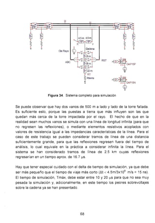 4.5m 4.5m
OeRayo
~-1~
~-1~
Figura 34. Sistema completo para simulación
Se puede observar que hay dos vanos de 500 m a lado y lado de la torre fallada.
Es suficiente esto, porque las puestas a tierra que más influyen son las que
quedan más cerca de la torre impactada por el rayo. El hecho de que en la
realidad sean muchos vanos se simula con una línea de longitud infinita (para que
no regresen las reflexiones), o mediante elementos resistivos acoplados con
valores de resistencia igual a las impedancias características de la línea. Para el
caso de este trabajo se pueden considerar tramos de línea de una distancia
suficientemente grande, para que las reflexiones regresen fuera del tiempo de
análisis, lo cual equivale en la práctica a considerar infinita la línea. Para el
sistema se han considerado tramos de línea de 2.5 km cuyas reflexiones
regresarían en un tiempo aprox. de 16.7 ~s .
Hay que tener especial cuidado con el delta de tiempo de simulación, ya que debe
ser más pequeño que el tiempo de viaje más corto (llt < 4. 5m/3x1 08
m/s =15 ns).
El tiempo de simulación, Tmáx, debe estar entre 1O y 20 J..LS para que no sea muy
pesada la simulación y, adicionalmente, en este tiempo los peores sobrevoltajes
sobre la cadena ya se han presentado.
68
 