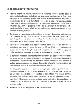 5.5 PROCEDIMIENTO Y PREGUNTAS
• Interesa en primera instancia establecer la diferencia entre los efectos sobre el
aislamiento (cadena de aisladores) de una descarga directa en la fase y una
descarga en los cables de guarda o en la torre. Para este caso se impactará la
línea primero en la punta de la torre y luego en la fase. Para ambos casos,
determinar el voltaje que aparece en la cadena de aisladores y determinar la
influencia del valor de puesta a tierra y de la variación de la corriente. ¿Se
puede controlar el sobrevoltaje en las cadenas de aisladores cuando el rayo
impacta la fase? ¿Por qué?
• Considerar la repuesta del aislamiento en el tiempo y determinar qué magnitud
de corriente de rayo puede romper el aislamiento de una cadena de 15
aisladores. En el ensayo se considera la simulación de la respuesta del
aislamiento en el tiempo mediante los TACS.
• Calcular el sobrevoltaje que aparece sobre cada una de las cadenas de
aisladores para una corriente de rayo de 30 kA, 2/50 J.lS y resistencia de
puesta a tierra de 20 n . ¿En cuál cadena aparece mayor sobrevoltaje y por
qué? ¿Qué signo tienen esos voltajes, cuál es la razón de ese signo?
• El concepto de acople se entiende como el voltaje que aparece inducido sobre
las fases, debido al voltaje generado en los cables de guarda por la descarga
atmosférica. Normalmente, se define en forma porcentual con respecto al
voltaje que aparecen en los cables de guarda. ¿Para la misma situación del
ítem anterior, cuál es el valor de estos acoples en %?
• Identificada la cadena donde aparece el mayor sobrevoltaje y partiendo de una
condición base de Tf de 1.2 J.lSeg, Rtierra de 20 n y una corriente de rayo de
30 kA, hacer sensibilidad con respecto a la corriente de rayo (1 kA a 200 kA),
resistencia de puesta a tierra de las torres (50 a 10000), frente de onda (0.5
J.lS a 4 J.lS). Realizar un ordenamiento de estos parámetros de acuerdo con su
influencia en la magnitud del sobrevoltaje y dar las razones de dicho
ordenamiento.
• Para una corriente de rayo fija de 1kA, llenar la tabla 3
69
 