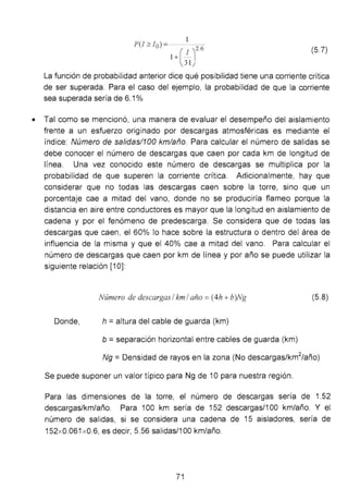 P(J?:. Io) = 26
l+(:lJ. (5.7)
La función de probabilidad anterior dice qué posibilidad tiene una corriente crítica
de ser superada. Para el caso del ejemplo, la probabilidad de que la corriente
sea superada sería de 6.1%
• Tal como se mencionó, una manera de evaluar el desempeño del aislamiento
frente a un esfuerzo originado por descargas atmosféricas es mediante el
índice: Número de sa/idas/100 kmlaño. Para calcular el número de salidas se
debe conocer el número de descargas que caen por cada km de longitud de
línea. Una vez conocido este número de descargas se multiplica por la
probabilidad de que superen la corriente crítica. Adicionalmente, hay que
considerar que no todas las descargas caen sobre la torre, sino que un
porcentaje cae a mitad del vano, donde no se produciría flameo porque la
distancia en aire entre conductores es mayor que la longitud en aislamiento de
cadena y por el fenómeno de predescarga. Se considera que de todas las
descargas que caen, el 60% lo hace sobre la estructura o dentro del área de
influencia de la misma y que el 40% cae a mitad del vano. Para calcular el
número de descargas que caen por km de línea y por año se puede utilizar la
siguiente relación [1 O]:
Número de descargas 1km 1año =(4h + b)Ng (5.8)
Donde, h = altura del cable de guarda (km)
b =separación horizontal entre cables de guarda (km)
Ng =Densidad de rayos en la zona (No descargas/km
2
/año)
Se puede suponer un valor típico para Ng de 1O para nuestra región.
Para las dimensiones de la torre, el número de descargas sería de 1.52
descargas/km/año. Para 100 km sería de 152 descargas/1 00 km/año. Y el
número de salidas, si se considera una cadena de 15 aisladores, sería de
152x0.061 x0.6, es decir, 5.56 salidas/1 00 km/año.
71
 
