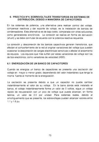 6. PRÁCTICA N°4. SOBREVOLTAJES TRANSITORIOS EN SISTEMAS DE
DISTRIBUCIÓN, DEBIDO A MANIOBRA DE CAPACITORES
En los sistemas de potencia, una alternativa para realizar control del voltaje,
compensar reactivos y dar soporte de voltaje, es la instalación de bancos de
condensadores. Esta alternativa es de bajo costo, comparada con otras soluciones
como generadores sincrónicos. La conexión se realiza en forma de derivación
(shunt) y se debe conmutar de acuerdo con la potencia reactiva requerida.
La conexión y desconexión de los bancos capacitivos generan transitorios, que
afectan el comportamiento de la red al originar variaciones del voltaje que pueden
ocasionar la desconexión de cargas electrónicas sensitivas o afectar el aislamiento
de equipos. Los equipos que más sufren por estas variaciones de voltaje son los
de tipo electrónico, como variadores de velocidad (ASD).
6.1 ENERGIZACIÓN DE UN BANCO DE CAPACITORES
Cuando se energiza un banco de capacitares se presenta una oscilación del
voltaje en mayor o menor grado, dependiendo del valor instantáneo que tenga la
misma fuente al momento de la energización.
La oscilación se presenta debido a que un capacitar no puede cambiar
instantáneamente el valor de su voltaje. En la barra donde está instalado el
banco, el voltaje instantáneamente forma un valor de O voltios, sigue un voltaje
rápido de recuperación con un pico de voltaje que puede alcanzar, en forma
teórica, un valor de 2.0 por unidad. Para sistemas reales, debido al
amortiguamiento que se presenta, los sobrevoltajes pueden alcanzar valores entre
1.1y1 .6pu.
73
 