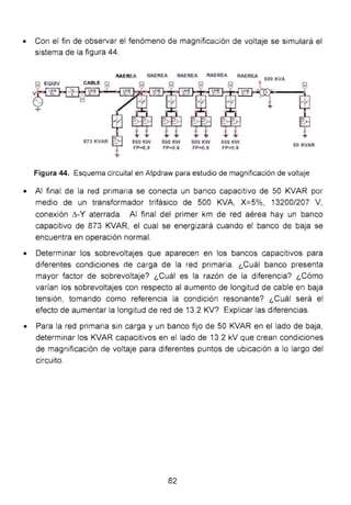• Con el fin de observar el fenómeno de magnificación de voltaje se simulará el
sistema de la figura 44.
RAEREA RAEREA RAEREA RAEREA RAEREA
500
KVA
$
873KVAR $
+
500 KW
FP=0.9
500 KW
FP=0.9
500 KW
FP=0.9
500 KW
FP=0.9
50 KVAR
Figura 44. Esquema circuital en Atpdraw para estudio de magnificación de voltaje
• Al final de la red primaria se conecta un banco capacitivo de 50 KVAR por
medio de un transformador trifásico de 500 KVA, X=5%, 13200/207 V,
conexión t:.-Y aterrada. Al final del primer km de red aérea hay un banco
capacitivo de 873 KVAR, el cual se energizará cuando el banco de baja se
encuentra en operación normal.
• Determinar los sobrevoltajes que aparecen en los bancos capacitivos para
diferentes condiciones de carga de la red primaria. ¿Cuál banco presenta
mayor factor de sobrevoltaje? ¿Cuál es la razón de la diferencia? ¿Cómo
varían los sobrevoltajes con respecto al aumento de longitud de cable en baja
tensión, tomando como referencia la condición resonante? ¿Cuál será el
efecto de aumentar la longitud de red de 13.2 KV? Explicar las diferencias.
• Para la red primaria sin carga y un banco fijo de 50 KVAR en el lado de baja,
determinar los KVAR capacitivos en el lado de 13.2 kV que crean condiciones
de magnificación de voltaje para diferentes puntos de ubicación a lo largo del
circuito.
82
 