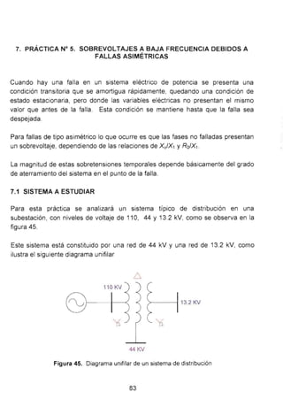 7. PRÁCTICA N° 5. SOBREVOLTAJES A BAJA FRECUENCIA DEBIDOS A
FALLAS ASIMÉTRICAS
Cuando hay una falla en un sistema eléctrico de potencia se presenta una
condición transitoria que se amortigua rápidamente, quedando una condición de
estado estacionaria, pero donde las variables eléctricas no presentan el mismo
valor que antes de la falla. Esta condición se mantiene hasta que la falla sea
despejada.
Para fallas de tipo asimétrico lo que ocurre es que las fases no falladas presentan
un sobrevoltaje, dependiendo de las relaciones de Xo/X1 y Ro/X1 .
La magnitud de estas sobretensiones temporales depende básicamente del grado
de aterramiento del sistema en el punto de la falla.
7.1 SISTEMA A ESTUDIAR
Para esta práctica se analizará un sistema típico de distribución en una
subestación, con niveles de voltaje de 11 O, 44 y 13.2 kV, como se observa en la
figura 45.
Este sistema está constituido por una red de 44 kV y una red de 13.2 kV, como
ilustra el siguiente diagrama unifilar
1 lO KV
1 -
44 KV
Figura 45. Diagrama unifitar de un sistema de distribución
83
 