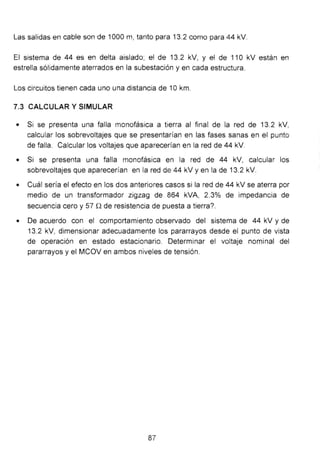 Las salidas en cable son de 1000 m, tanto para 13.2 como para 44 kV.
El sistema de 44 es en delta aislado; el de 13.2 kV, y el de 11O kV están en
estrella sólidamente aterrados en la subestación y en cada estructura.
Los circuitos tienen cada uno una distancia de 1okm.
7.3 CALCULAR Y SIMULAR
• Si se presenta una falla monofásica a tierra al final de la red de 13.2 kV,
calcular los sobrevoltajes que se presentarían en las fases sanas en el punto
de falla. Calcular los voltajes que aparecerían en la red de 44 kV.
• Si se presenta una falla monofásica en la red de 44 kV, calcular los
sobrevoltajes que aparecerían en la red de 44 kV y en la de 13.2 kV.
• Cuál sería el efecto en los dos anteriores casos si la red de 44 kV se aterra por
medio de un transformador zigzag de 864 kVA, 2.3% de impedancia de
secuencia cero y 57 Q de resistencia de puesta a tierra?.
• De acuerdo con el comportamiento observado del sistema de 44 kV y de
13.2 kV, dimensionar adecuadamente los pararrayos desde el punto de vista
de operación en estado estacionario. Determinar el voltaje nominal del
pararrayos y el MCOV en ambos niveles de tensión.
87
 
