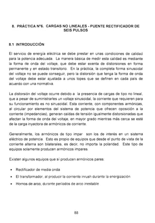 8. PRÁCTICA N°6. CARGAS NO LINEALES - PUENTE RECTIFICADOR DE
SEIS PULSOS
8.1 INTRODUCCIÓN
El servicio de energía eléctrica se debe prestar en unas condiciones de calidad
para la potencia adecuada. La manera básica de medir esta calidad es mediante
la forma de onda del voltaje, que debe estar exenta de distorsiones en forma
permanente y en estado transitorio. En la práctica, la completa forma sinusoidal
del voltaje no se puede conseguir, pero la distorsión que tenga la forma de onda
del voltaje debe estar ajustada a unos topes que se definen en cada país de
acuerdo con una normativa.
La distorsión del voltaje ocurre debido a la presencia de cargas de tipo no lineal,
que a pesar de suministrarles un voltaje sinusoidal, la corriente que requieren para
su funcionamiento es no sinusoidal. Esta corriente, con componentes armónicas,
al circular por elementos del sistema de potencia que ofrecen oposición a la
corriente (impedancias), generan caídas de tensión igualmente distorsionadas que
afectan la forma de onda del voltaje, en mayor grado mientras más cerca se esté
de la carga inyectora de armónicos de corriente.
Generalmente, los armónicos de tipo impar son los de interés en un sistema
eléctrico de potencia. Esto es propio de equipos que desde el punto de vista de la
corriente alterna son bilaterales, es decir, no importa la polaridad. Este tipo de
equipos solamente producen armónicos impares.
Existen algunos equipos que sí producen armónicos pares:
• Rectificador de media onda
• El transformador, al producir la corriente inrush durante la energización
• Hornos de arco, durante períodos de arco inestable
88
 