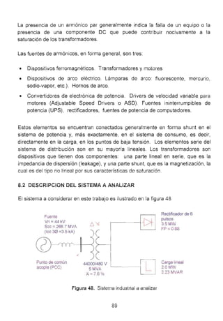 La presencia de un armónico par generalmente indica la falla de un equipo o la
presencia de una componente OC que puede contribuir nocivamente a la
saturación de los transformadores.
Las fuentes de armónicos, en fOíma general, son tres:
• Dispositivos ferromagnéticos. TransformadOíes y motores
• Dispositivos de arco eléctrico. Lámparas de arco: fluorescente, mercurio,
sodio-vapor, etc.). Hornos de arco.
• ConvertidOíes de electrónica de potencia. Drivers de velocidad variable para
motores (Adjustable Speed Drivers o ASO). Fuentes ininterrumpibles de
potencia (UPS), rectificadores, fuentes de potencia de computadores.
Estos elementos se encuentran conectados generalmente en forma shunt en el
sistema de potencia y, más exactamente, en el sistema de consumo, es decir,
directamente en la carga, en los puntos de baja tensión. Los elementos serie del
sistema de distribución son en su mayoría lineales. Los transformadores son
dispositivos que tienen dos componentes: una parte lineal en serie, que es la
impedancia de dispersión (leakage), y una parte shunt, que es la magnetización, la
cual es del tipo no linea! por sus características de saturac;ón.
8.2 DESCRiPCION DEL SiSTEMA A ANALIZAR
El sistema a considerar en este trabajo es ilustrado en la figura 48
Fuente
Vn =44 kV
Scc ::: 266.7 MVA
(lec 30 =3.5 kA)
Punto de común
acople (PCC)
44000/480 V
5MVA
X=76 %
L
Figura 48. Sisterna industriai a analizar
89
Rectificador de 6
pulsos
3.5MW
FP =0.88
Carga lineal
2.0MW
2.23 MVAR
 