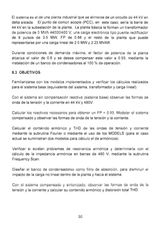 El sistema es el de una planta industrial que se alimenta de un circuito de 44 kV en
delta aislada. El punto de común acople (PCC), en este caso, sería la barra de
44 kV en la subestación de la planta. La planta básica la forman un transformador
de potencia de 5 MVA 44000/480 V, una carga electrónica tipo puente rectificador
de 6 pulsos de 3.5 MW, FP de 0.88 y el resto de la planta que puede
representarse por una carga lineal de 2.0 MW y 2.23 MVAR.
Durante condiciones de demanda máxima, el factor de potencia de la planta
alcanza el valor de 0.8 y se desea compensar este valor a 0.93, mediante la
instalación de un banco de condensadores al 100 % de operación.
8.3 OBJETIVOS
Familiarizarse con los modelos implementados y verificar ios cálculos realizados
para el sistema base (equivalente del sistema, transformador y carga lineal).
Con el sistema sin compensación reactiva (sistema base) observar las formas de
onda de la tensión y la corriente en 44 kV y 480V.
Calcular los reactivos necesarios para obtener un FP =0.93. Modelar el sistema
compensado y observar las formas de onda de la tensión y la corriente.
Calcular el contenido armónico y THD de las ondas de tensión y corriente
mediante la subrutina Fourier o mediante el uso de los MODELS (para el caso
actual se suministran dos modelos para cálculo el de armónicos).
Verificar si existen problemas de resonancia armónica y determinarla con ei
cálculo de la impedancia armónica en barras de 480 V, mediante la subrutina
Frequency Sean.
Diseñar el banco de condensadores como filtro de absorción, para disminuir ei
impacto de la carga no lineal dentro de la planta y hacia el sistema.
Con e! sistema compensado y sintonizado, observar las formas de onda de la
tensión y la corriente y calcular su contenido armónico y distorsión total THD.
90
 