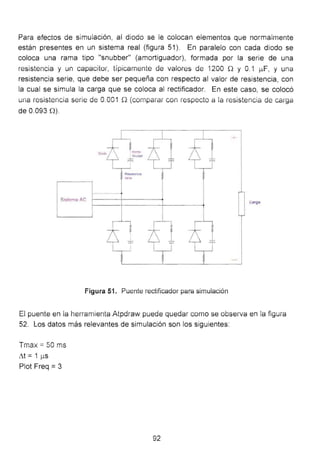 Para efectos de simulación, al diodo se le colocan elementos que normalmente
están presentes en un sistema real (figura 51). En paralelo con cada diodo se
coloca una rama tipo "snubber" (amortiguador), formada por la serie de una
resistencia y un capacitar, típicamente de valores de í 200 n y o.í ¡..tF, y una
resistencia serie, que debe ser pequeña con respecto al valor de resistencia, con
la cual se simula la carga que se coloca al rectificador. En este caso, se colocó
una resistencia serie de 0.001 Q (cornparar con respecto a la resistencia de carga
de 0.093 n).
Sistema AC
Figura 51. Püente rectificador para simuiación
El puente en ia herramienta Aipdraw puede quedar como se obseíVa en ia figum
52. Los datos más relevantes de simulación son los siguientes:
Tmax =50 ms
~t = 1 )...lS
Plot Freq =3
92
 