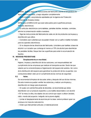lavables, lávelos según las instrucciones del fabricante usando la temperatura de
agua máxima permitida, y luego séquelos completamente.
Ambiental de Estados Unidos
(EPA) para el SARS-CoV2 que sean adecuados para superficies porosas.
Artículos electrónicos
elimine la contaminación visible si existiera.
de limpieza y
desinfección que utilice.
para los aparatos electrónicos.
alcohol o un rociador que contenga al menos un 70% de alcohol para desinfectar
las pantallas táctiles. Seque bien las superficies para evitar la acumulación de
líquidos.
VI. MEDIDAS PREVENTIVAS
6.1. Desplazamiento en movilidad.
Higiene, limpieza y desinfección de los autocares, son responsabilidad del
cumplimiento de las empresas que realizan el transporte escolar. Serán las que
velarán por la correcta limpieza e higienización del espacio del autobús. Así como
de la distribución del espacio para garantizar la protección de los ocupantes. Los
conductores deben velar por el cumplimiento de las normas de seguridad
6.2. Aulas.
Se recomienda la limpieza de las aulas antes y después del uso de las mismas.
De esta manera se pueden ventilar las estancias y realizar una limpieza y
desinfección sin riesgo para el personal.
desinfecten con un producto específico y una toallita desechable o con alcohol
>70° la mesa, la silla y los objetos de uso común que vayan a utilizar (teclado,
ratón, mando del proyector, bolígrafo de la pizarra digital).
acerque a la mesa de cada alumno.
 