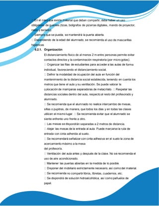 terial que deban compartir, debe haber un uso
obligatorio de guantes (tizas, bolígrafos de pizarras digitales, mando de proyector,
ratón y teclado).
a el uso de mascarillas
higiénicas
6.2.1. Organización
El distanciamiento físico de al menos 2 m entre personas permite evitar
contactos directos y la contaminación respiratoria (por micro gotas).
forma
individual, favoreciendo el distanciamiento social.
mantenimiento de la distancia social establecida, teniendo en cuenta los
metros que tiene el aula y su ventilación. Se puede valorar la
co
distancias sociales dentro del aula, respecto al resto del profesorado y
alumnado.
sillas o pupitres, de manera, que todos los días y en todas las clases
siente enfrente uno frente a otro.
pondrán separadas a 2 metros de distancia.
entrada con cinta adherida al suelo.
acercamiento máximo a la mesa
del profesor/a.
uso de aire acondicionado.
no compartir libros, libretas, cuadernos, etc.
papel.
 