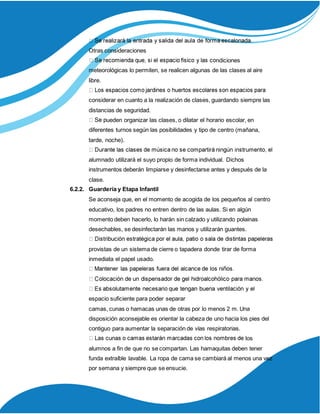 Otras consideraciones
ndiciones
meteorológicas lo permiten, se realicen algunas de las clases al aire
libre.
considerar en cuanto a la realización de clases, guardando siempre las
distancias de seguridad.
ueden organizar las clases, o dilatar el horario escolar, en
diferentes turnos según las posibilidades y tipo de centro (mañana,
tarde, noche).
alumnado utilizará el suyo propio de forma individual. Dichos
instrumentos deberán limpiarse y desinfectarse antes y después de la
clase.
6.2.2. Guardería y Etapa Infantil
Se aconseja que, en el momento de acogida de los pequeños al centro
educativo, los padres no entren dentro de las aulas. Si en algún
momento deben hacerlo, lo harán sin calzado y utilizando polainas
desechables, se desinfectarán las manos y utilizarán guantes.
provistas de un sistema de cierre o tapadera donde tirar de forma
inmediata el papel usado.
espacio suficiente para poder separar
camas, cunas o hamacas unas de otras por lo menos 2 m. Una
disposición aconsejable es orientar la cabeza de uno hacia los pies del
contiguo para aumentar la separación de vías respiratorias.
los
alumnos a fin de que no se compartan. Las hamaquitas deben tener
funda extraíble lavable. La ropa de cama se cambiará al menos una vez
por semana y siempre que se ensucie.
 