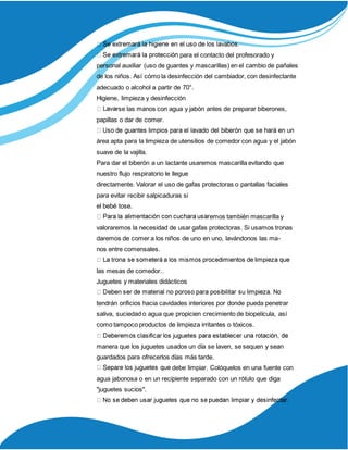 para el contacto del profesorado y
personal auxiliar (uso de guantes y mascarillas) en el cambio de pañales
de los niños. Así cómo la desinfección del cambiador, con desinfectante
adecuado o alcohol a partir de 70°.
Higiene, limpieza y desinfección
rse las manos con agua y jabón antes de preparar biberones,
papillas o dar de comer.
área apta para la limpieza de utensilios de comedor con agua y el jabón
suave de la vajilla.
Para dar el biberón a un lactante usaremos mascarilla evitando que
nuestro flujo respiratorio le llegue
directamente. Valorar el uso de gafas protectoras o pantallas faciales
para evitar recibir salpicaduras si
el bebé tose.
emos también mascarilla y
valoraremos la necesidad de usar gafas protectoras. Si usamos tronas
daremos de comer a los niños de uno en uno, lavándonos las ma-
nos entre comensales.
las mesas de comedor..
Juguetes y materiales didácticos
tendrán orificios hacia cavidades interiores por donde pueda penetrar
saliva, suciedad o agua que propicien crecimiento de biopelícula, así
como tampoco productos de limpieza irritantes o tóxicos.
manera que los juguetes usados un día se laven, se sequen y sean
guardados para ofrecerlos días más tarde.
debe limpiar. Colóquelos en una fuente con
agua jabonosa o en un recipiente separado con un rótulo que diga
"juguetes sucios".
 