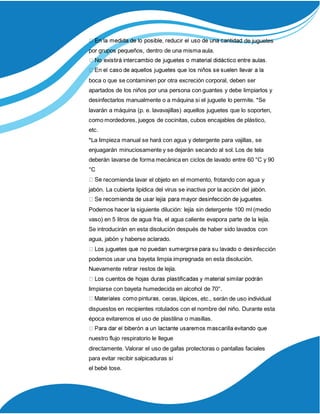 de juguetes
por grupos pequeños, dentro de una misma aula.
boca o que se contaminen por otra excreción corporal, deben ser
apartados de los niños por una persona con guantes y debe limpiarlos y
desinfectarlos manualmente o a máquina si el juguete lo permite. *Se
lavarán a máquina (p. e. lavavajillas) aquellos juguetes que lo soporten,
como mordedores, juegos de cocinitas, cubos encajables de plástico,
etc.
*La limpieza manual se hará con agua y detergente para vajillas, se
enjuagarán minuciosamente y se dejarán secando al sol. Los de tela
deberán lavarse de forma mecánica en ciclos de lavado entre 60 °C y 90
°C
ecomienda lavar el objeto en el momento, frotando con agua y
jabón. La cubierta lipídica del virus se inactiva por la acción del jabón.
Podemos hacer la siguiente dilución: lejía sin detergente 100 ml (medio
vaso) en 5 litros de agua fría, el agua caliente evapora parte de la lejía.
Se introducirán en esta disolución después de haber sido lavados con
agua, jabón y haberse aclarado.
infección
podemos usar una bayeta limpia impregnada en esta disolución.
Nuevamente retirar restos de lejía.
limpiarse con bayeta humedecida en alcohol de 70°.
ceras, lápices, etc., serán de uso individual
dispuestos en recipientes rotulados con el nombre del niño. Durante esta
época evitaremos el uso de plastilina o masillas.
nuestro flujo respiratorio le llegue
directamente. Valorar el uso de gafas protectoras o pantallas faciales
para evitar recibir salpicaduras si
el bebé tose.
 
