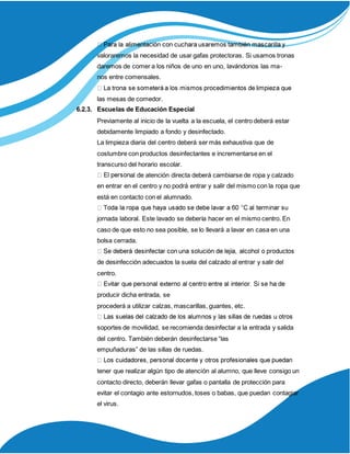 valoraremos la necesidad de usar gafas protectoras. Si usamos tronas
daremos de comer a los niños de uno en uno, lavándonos las ma-
nos entre comensales.
las mesas de comedor.
6.2.3. Escuelas de Educación Especial
Previamente al inicio de la vuelta a la escuela, el centro deberá estar
debidamente limpiado a fondo y desinfectado.
La limpieza diaria del centro deberá ser más exhaustiva que de
costumbre con productos desinfectantes e incrementarse en el
transcurso del horario escolar.
al de atención directa deberá cambiarse de ropa y calzado
en entrar en el centro y no podrá entrar y salir del mismo con la ropa que
está en contacto con el alumnado.
jornada laboral. Este lavado se debería hacer en el mismo centro. En
caso de que esto no sea posible, se lo llevará a lavar en casa en una
bolsa cerrada.
de desinfección adecuados la suela del calzado al entrar y salir del
centro.
producir dicha entrada, se
procederá a utilizar calzas, mascarillas, guantes, etc.
soportes de movilidad, se recomienda desinfectar a la entrada y salida
del centro. También deberán desinfectarse “las
empuñaduras” de las sillas de ruedas.
tener que realizar algún tipo de atención al alumno, que lleve consigo un
contacto directo, deberán llevar gafas o pantalla de protección para
evitar el contagio ante estornudos, toses o babas, que puedan contagiar
el virus.
 