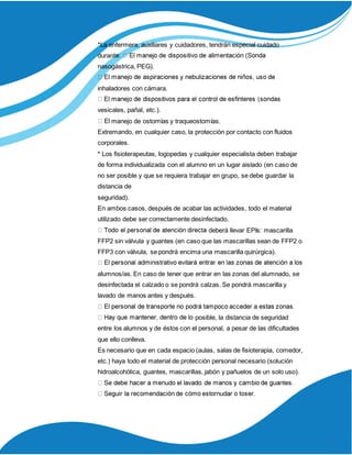 *La enfermera, auxiliares y cuidadores, tendrán especial cuidado
duran
nasogástrica, PEG).
inhaladores con cámara.
vesicales, pañal, etc.).
manejo de ostomías y traqueostomías.
Extremando, en cualquier caso, la protección por contacto con fluidos
corporales.
* Los fisioterapeutas, logopedas y cualquier especialista deben trabajar
de forma individualizada con el alumno en un lugar aislado (en caso de
no ser posible y que se requiera trabajar en grupo, se debe guardar la
distancia de
seguridad).
En ambos casos, después de acabar las actividades, todo el material
utilizado debe ser correctamente desinfectado.
deberá llevar EPIs: mascarilla
FFP2 sin válvula y guantes (en caso que las mascarillas sean de FFP2 o
FFP3 con válvula, se pondrá encima una mascarilla quirúrgica).
alumnos/as. En caso de tener que entrar en las zonas del alumnado, se
desinfectada el calzado o se pondrá calzas. Se pondrá mascarilla y
lavado de manos antes y después.
posible, la distancia de seguridad
entre los alumnos y de éstos con el personal, a pesar de las dificultades
que ello conlleva.
Es necesario que en cada espacio (aulas, salas de fisioterapia, comedor,
etc.) haya todo el material de protección personal necesario (solución
hidroalcohólica, guantes, mascarillas, jabón y pañuelos de un solo uso).
 