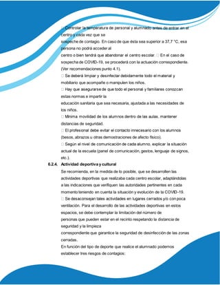 o antes de entrar en el
centro y cada vez que se
sospeche de contagio. En caso de que ésta sea superior a 37,7 °C, esa
persona no podrá acceder al
sospecha de COVID-19, se procederá con la actuación correspondiente.
(Ver recomendaciones punto 4.1).
mobiliario que acompañe o manipulen los niños.
estas normas e impartir la
educación sanitaria que sea necesaria, ajustada a las necesidades de
los niños.
distancias de seguridad.
(besos, abrazos u otras demostraciones de afecto físico).
actual de la escuela (panel de comunicación, gestos, lenguaje de signos,
etc.).
6.2.4. Actividad deportiva y cultural
Se recomienda, en la medida de lo posible, que se desarrollen las
actividades deportivas que realizaba cada centro escolar, adaptándolas
a las indicaciones que verifiquen las autoridades pertinentes en cada
momento teniendo en cuenta la situación y evolución de la COVID-19.
ventilación. Para el desarrollo de las actividades deportivas en estos
espacios, se debe contemplar la limitación del número de
personas que pueden estar en el recinto respetando la distancia de
seguridad y la limpieza
correspondiente que garantice la seguridad de desinfección de las zonas
cerradas.
En función del tipo de deporte que realice el alumnado podemos
establecer tres riesgos de contagios:
 