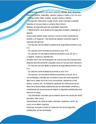 ación, patinaje, tenis, ping-pong,
atletismo, ajedrez, halterofilia, natación, petanca, triatlón y tiro con arco.
deportes en los que haya un contacto físico directo.
Medidas de seguridad para las actividades deportivas
1. Mantenimiento de la distancia de seguridad ampliada y adaptada al
deporte.
El alumnado debería evitar caminar o correr en línea haciéndolo en
paralelo o en diagonal. Y las distancias deberán aumentar según la
velocidad del ejercicio:
5 m.
nos 20- 30 m.
2. Higiene, limpieza y desinfección
Se debe hacer una correcta higiene de manos antes del entrenamiento,
después del entrenamiento y aquellas veces en las que fuere necesario.
os
5 m.
- 30 m.
Las actividades culturales que se realicen fuera del centro educativo,
tales como, viajes de fin de curso, excursiones, asistencia a cines,
teatros, museos, etc., se realizarán siguiendo las indicaciones de las
fases de la desescalada establecidas por las autoridades sanitarias y
manteniendo las precauciones de higiene y seguridad establecidas para
disminuir el riesgo.
s actividades culturales que se realicen dentro del recinto del centro
educativo, tales como,
representación de obras de teatro, festivales navideños o de fin de
curso, no se deben organizar
hasta que se pueda cumplir con todas las normas de seguridad
establecidas por las autoridades
 