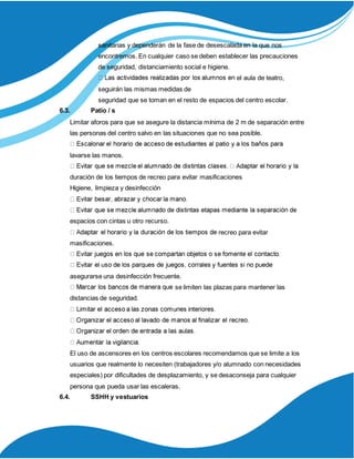 sanitarias y dependerán de la fase de desescalada en la que nos
encontremos. En cualquier caso se deben establecer las precauciones
de seguridad, distanciamiento social e higiene.
el aula de teatro,
seguirán las mismas medidas de
seguridad que se toman en el resto de espacios del centro escolar.
6.3. Patio / s
Limitar aforos para que se asegure la distancia mínima de 2 m de separación entre
las personas del centro salvo en las situaciones que no sea posible.
lavarse las manos.
duración de los tiempos de recreo para evitar masificaciones
Higiene, limpieza y desinfección
espacios con cintas u otro recurso.
recreo para evitar
masificaciones.
asegurarse una desinfección frecuente.
se limiten las plazas para mantener las
distancias de seguridad.
El uso de ascensores en los centros escolares recomendamos que se limite a los
usuarios que realmente lo necesiten (trabajadores y/o alumnado con necesidades
especiales) por dificultades de desplazamiento, y se desaconseja para cualquier
persona que pueda usar las escaleras.
6.4. SSHH y vestuarios
 