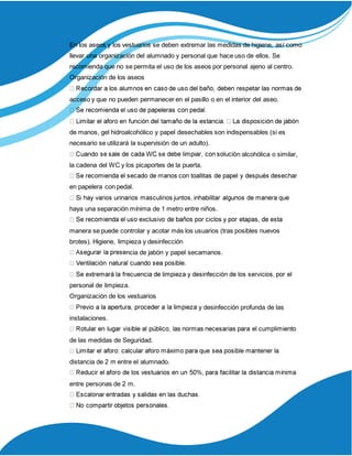 En los aseos y los vestuarios se deben extremar las medidas de higiene, así como
llevar una organización del alumnado y personal que hace uso de ellos. Se
recomienda que no se permita el uso de los aseos por personal ajeno al centro.
Organización de los aseos
acceso y que no pueden permanecer en el pasillo o en el interior del aseo.
de manos, gel hidroalcohólico y papel desechables son indispensables (si es
necesario se utilizará la supervisión de un adulto).
n alcohólica o similar,
la cadena del WC y los picaportes de la puerta.
en papelera con pedal.
haya una separación mínima de 1 metro entre niños.
manera se puede controlar y acotar más los usuarios (tras posibles nuevos
brotes). Higiene, limpieza y desinfección
ncia de jabón y papel secamanos.
personal de limpieza.
Organización de los vestuarios
y desinfección profunda de las
instalaciones.
de las medidas de Seguridad.
distancia de 2 m entre el alumnado.
entre personas de 2 m.
 