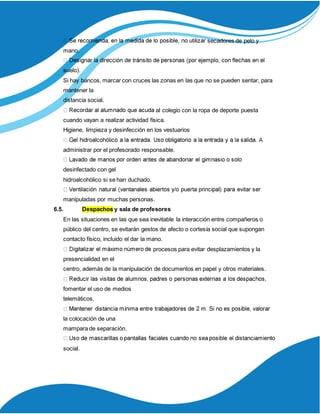 secadores de pelo y
mano.
suelo).
Si hay bancos, marcar con cruces las zonas en las que no se pueden sentar, para
mantener la
distancia social.
al colegio con la ropa de deporte puesta
cuando vayan a realizar actividad física.
Higiene, limpieza y desinfección en los vestuarios
administrar por el profesorado responsable.
desinfectado con gel
hidroalcohólico si se han duchado.
manipuladas por muchas personas.
6.5. Despachos y sala de profesores
En las situaciones en las que sea inevitable la interacción entre compañeros o
público del centro, se evitarán gestos de afecto o cortesía social que supongan
contacto físico, incluido el dar la mano.
procesos para evitar desplazamientos y la
presencialidad en el
centro, además de la manipulación de documentos en papel y otros materiales.
fomentar el uso de medios
telemáticos.
la colocación de una
mampara de separación.
social.
 