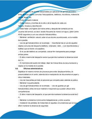 desechables y/o aplicación de gel hidroalcohólico
antes de tocar objetos comunes: fotocopiadoras, teléfonos, micrófonos, material de
oficina, llaves, etc.
Higiene, limpieza y desinfección
usuarios del servicio, es decir, lavado frecuente de manos con agua y jabón (entre
40-60 segundos) o con una solución hidroalcohólica.
ón natural: evitar el uso de aire acondicionado, en la medida
de lo posible.
objetos comunes del despacho (teléfono, ordenador, ratón…) con desinfectantes y
toallitas que se tirarán a la papelera.
ambas partes.
de 2 m.
as libres de documentación y
objetos en la medida de lo posible.
6.6. Oficinas administrativas
Digitalizar el máximo número de procesos para evitar desplazamientos y la
presencialidad en el centro, además de la manipulación de documentos en papel y
otros materiales.
hidroalcohólico antes de tocar material o maquinaria que puedan utilizar otros
compañeros/as.
m.
hace
difícil mantener la distancia de seguridad.
 