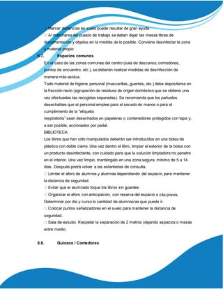 documentación y objetos en la medida de lo posible. Conviene desinfectar la zona
y material propio
6.7. Espacios comunes
En el caso de las zonas comunes del centro (sala de descanso, comedores,
puntos de encuentro, etc.), se deberán realizar medidas de desinfección de
manera más asidua.
Todo material de higiene personal (mascarillas, guantes, etc.) debe depositarse en
la fracción resto (agrupación de residuos de origen doméstico que se obtiene una
vez efectuadas las recogidas separadas). Se recomienda que los pañuelos
desechables que el personal emplee para el secado de manos o para el
cumplimiento de la “etiqueta
respiratoria” sean desechados en papeleras o contenedores protegidos con tapa y,
a ser posible, accionados por pedal.
BIBLIOTECA
Los libros que han sido manipulados deberán ser introducidos en una bolsa de
plástico con doble cierre. Una vez dentro el libro, limpiar el exterior de la bolsa con
un producto desinfectante, con cuidado para que la solución limpiadora no penetre
en el interior. Una vez limpio, manténgalo en una zona segura, mínimo de 5 a 14
días. Después podrá volver a las estanterías de consulta.
la distancia de seguridad.
o cita previa.
Determinar por día y curso la cantidad de alumnos/as que puede ir.
seguridad.
entre medio.
6.8. Quiosco / Comedores
 
