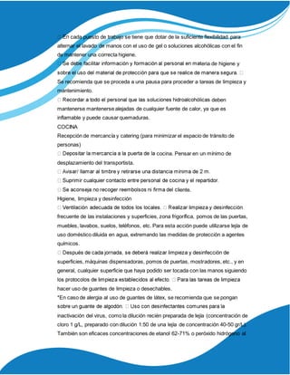 cada puesto de trabajo se tiene que dotar de la suficiente flexibilidad para
alternar el lavado de manos con el uso de gel o soluciones alcohólicas con el fin
de mantener una correcta higiene.
eria de higiene y
Se recomienda que se proceda a una pausa para proceder a tareas de limpieza y
mantenimiento.
deben
mantenerse mantenerse alejadas de cualquier fuente de calor, ya que es
inflamable y puede causar quemaduras.
COCINA
Recepción de mercancía y catering (para minimizar el espacio de tránsito de
personas)
cocina. Pensar en un mínimo de
desplazamiento del transportista.
iente.
Higiene, limpieza y desinfección
frecuente de las instalaciones y superficies, zona frigorífica, pomos de las puertas,
muebles, lavabos, suelos, teléfonos, etc. Para esta acción puede utilizarse lejía de
uso doméstico diluida en agua, extremando las medidas de protección a agentes
químicos.
superficies, máquinas dispensadoras, pomos de puertas, mostradores, etc., y en
general, cualquier superficie que haya podido ser tocada con las manos siguiendo
hacer uso de guantes de limpieza o desechables.
*En caso de alergia al uso de guantes de látex, se recomienda que se pongan
inactivación del virus, como la dilución recién preparada de lejía (concentración de
cloro 1 g/L, preparado con dilución 1:50 de una lejía de concentración 40-50 gr/L).
También son eficaces concentraciones de etanol 62-71% o peróxido hidrógeno al
 