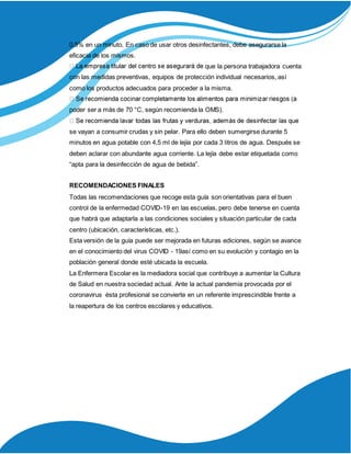 0,5% en un minuto. En caso de usar otros desinfectantes, debe asegurarse la
eficacia de los mismos.
que la persona trabajadora cuenta
con las medidas preventivas, equipos de protección individual necesarios, así
como los productos adecuados para proceder a la misma.
poder ser a más de 70 °C, según recomienda la OMS).
se vayan a consumir crudas y sin pelar. Para ello deben sumergirse durante 5
minutos en agua potable con 4,5 ml de lejía por cada 3 litros de agua. Después se
deben aclarar con abundante agua corriente. La lejía debe estar etiquetada como
“apta para la desinfección de agua de bebida”.
RECOMENDACIONES FINALES
Todas las recomendaciones que recoge esta guía son orientativas para el buen
control de la enfermedad COVID-19 en las escuelas, pero debe tenerse en cuenta
que habrá que adaptarla a las condiciones sociales y situación particular de cada
centro (ubicación, características, etc.).
Esta versión de la guía puede ser mejorada en futuras ediciones, según se avance
en el conocimiento del virus COVID - 19así como en su evolución y contagio en la
población general donde esté ubicada la escuela.
La Enfermera Escolar es la mediadora social que contribuye a aumentar la Cultura
de Salud en nuestra sociedad actual. Ante la actual pandemia provocada por el
coronavirus ésta profesional se convierte en un referente imprescindible frente a
la reapertura de los centros escolares y educativos.
 