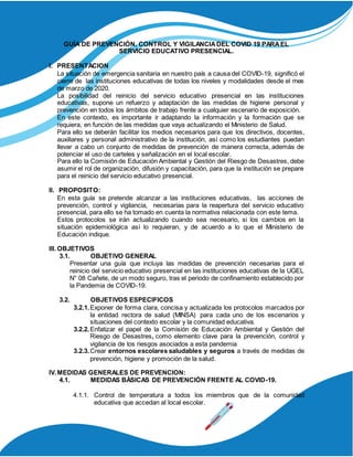 GUÍA DE PREVENCIÓN, CONTROL Y VIGILANCIADEL COVID 19 PARAEL
SERVICIO EDUCATIVO PRESENCIAL.
I. PRESENTACION
La situación de emergencia sanitaria en nuestro país a causa del COVID-19, significó el
cierre de las instituciones educativas de todas los niveles y modalidades desde el mes
de marzo de 2020.
La posibilidad del reinicio del servicio educativo presencial en las instituciones
educativas, supone un refuerzo y adaptación de las medidas de higiene personal y
prevención en todos los ámbitos de trabajo frente a cualquier escenario de exposición.
En este contexto, es importante ir adaptando la información y la formación que se
requiera, en función de las medidas que vaya actualizando el Ministerio de Salud.
Para ello se deberán facilitar los medios necesarios para que los directivos, docentes,
auxiliares y personal administrativo de la institución, así como los estudiantes puedan
llevar a cabo un conjunto de medidas de prevención de manera correcta, además de
potenciar el uso de carteles y señalización en el local escolar.
Para ello la Comisión de Educación Ambiental y Gestión del Riesgo de Desastres, debe
asumir el rol de organización, difusión y capacitación, para que la institución se prepare
para el reinicio del servicio educativo presencial.
II. PROPOSITO:
En esta guía se pretende alcanzar a las instituciones educativas, las acciones de
prevención, control y vigilancia, necesarias para la reapertura del servicio educativo
presencial, para ello se ha tomado en cuenta la normativa relacionada con este tema.
Estos protocolos se irán actualizando cuando sea necesario, si los cambios en la
situación epidemiológica así lo requieran, y de acuerdo a lo que el Ministerio de
Educación indique.
III. OBJETIVOS
3.1. OBJETIVO GENERAL
Presentar una guía que incluya las medidas de prevención necesarias para el
reinicio del servicio educativo presencial en las instituciones educativas de la UGEL
N° 08 Cañete, de un modo seguro, tras el periodo de confinamiento establecido por
la Pandemia de COVID-19.
3.2. OBJETIVOS ESPECIFICOS
3.2.1.Exponer de forma clara, concisa y actualizada los protocolos marcados por
la entidad rectora de salud (MINSA) para cada uno de los escenarios y
situaciones del contexto escolar y la comunidad educativa.
3.2.2.Enfatizar el papel de la Comisión de Educación Ambiental y Gestión del
Riesgo de Desastres, como elemento clave para la prevención, control y
vigilancia de los riesgos asociados a esta pandemia
3.2.3.Crear entornos escolares saludables y seguros a través de medidas de
prevención, higiene y promoción de la salud.
IV.MEDIDAS GENERALES DE PREVENCION:
4.1. MEDIDAS BÁSICAS DE PREVENCIÓN FRENTE AL COVID-19.
4.1.1. Control de temperatura a todos los miembros que de la comunidad
educativa que accedan al local escolar.
 