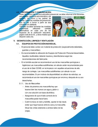 4.3. INFORMACION Y COMUNICACIÓN:
Antes del reinicio del servicio educativo presencial, se debe informar a los docentes,
estudiantes, personal administrativo y de
servicio, así como a los padres de
familia, sobre las medidas de prevención
que se van a tomar a partir de ese
momento en adelante.
También se debe fomentar las medidas
preventivas utilizando carteles
informativos en cada uno de los
espacios de la institución educativa,
pagina web de la I.E, y otros medios que
dispone cada una.
V. DESINFECCIÓN, LIMPIEZA Y VENTILACIÓN
5.1. EQUIPOS DE PROTECCIÓNINDIVIDUAL.
- El personal debe contar con material de protección (especialmente delantales,
guantes y mascarillas).
- Es recomendable la utilización de Equipos de Protección Personal desechables.
Aquellos reutilizables deberán lavarse y desinfectarse según las
recomendaciones del fabricante.
- En el ámbito escolar se recomienda el uso de las mascarillas quirúrgicas o
higiénicas.Las mascarillas autofiltrantes sin válvula están recomendadas para
el uso de la Sala COVID, en la limpieza o en aquellas actuaciones de alto
riesgo de contagio. Las mascarillas autofiltrantes con válvula no son
recomendables. Si por motivos de disponibilidad se utilizan de este tipo, se
recomienda el uso de mascarillas quirúrgicas por encima y después de su uso
desecharlas.
5.1.1. Uso de Mascarillas
- Antes de ponerse una mascarilla hay que
lavarse bien las manos con agua y jabón o
con una solución con base alcohólica.
- Asegurarse de que el lado correcto de la
mascarilla queda hacia fuera.
- Cubrir la boca, la nariz y barbilla, ajustar el clip nasal,
evitar que haya huecos entre la cara y la mascarilla.
Situar las cintas exteriores a ambos lados de las
orejas.
 