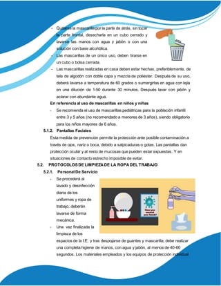 - Quitarse la mascarilla por la parte de atrás, sin tocar
la parte frontal, desecharla en un cubo cerrado y
lavarse las manos con agua y jabón o con una
solución con base alcohólica.
- Las mascarillas de un único uso, deben tirarse en
un cubo o bolsa cerrada.
- Las mascarillas realizadas en casa deben estar hechas, preferiblemente, de
tela de algodón con doble capa y mezcla de poliéster. Después de su uso,
deberá lavarse a temperatura de 60 grados o sumergirlas en agua con lejía
en una dilución de 1:50 durante 30 minutos. Después lavar con jabón y
aclarar con abundante agua.
En referencia al uso de mascarillas en niños y niñas
- Se recomienda el uso de mascarillas pediátricas para la población infantil
entre 3 y 5 años (no recomendado a menores de 3 años), siendo obligatorio
para los niños mayores de 6 años.
5.1.2. Pantallas Faciales
Esta medida de prevención permite la protección ante posible contaminación a
través de ojos, nariz o boca, debido a salpicaduras o gotas. Las pantallas dan
protección ocular y al resto de mucosas que pueden estar expuestas. Y en
situaciones de contacto estrecho imposible de evitar.
5.2. PROTOCOLOSDE LIMPIEZADE LA ROPADEL TRABAJO
5.2.1. Personal De Servicio
- Se procederá al
lavado y desinfección
diaria de los
uniformes y ropa de
trabajo, deberán
lavarse de forma
mecánica.
- Una vez finalizada la
limpieza de los
espacios de la I.E. y tras despojarse de guantes y mascarilla, debe realizar
una completa higiene de manos, con agua y jabón, al menos de 40-60
segundos. Los materiales empleados y los equipos de protección individual
 
