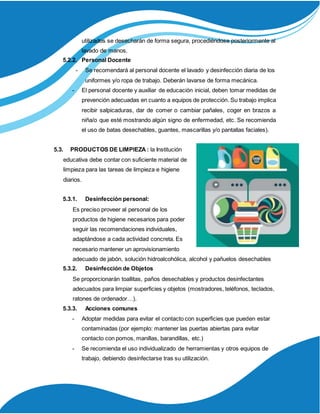 utilizados se desecharán de forma segura, procediéndose posteriormente al
lavado de manos.
5.2.2. Personal Docente
- Se recomendará al personal docente el lavado y desinfección diaria de los
uniformes y/o ropa de trabajo. Deberán lavarse de forma mecánica.
- El personal docente y auxiliar de educación inicial, deben tomar medidas de
prevención adecuadas en cuanto a equipos de protección. Su trabajo implica
recibir salpicaduras, dar de comer o cambiar pañales, coger en brazos a
niña/o que esté mostrando algún signo de enfermedad, etc. Se recomienda
el uso de batas desechables, guantes, mascarillas y/o pantallas faciales).
5.3. PRODUCTOS DE LIMPIEZA : la Institución
educativa debe contar con suficiente material de
limpieza para las tareas de limpieza e higiene
diarios.
5.3.1. Desinfección personal:
Es preciso proveer al personal de los
productos de higiene necesarios para poder
seguir las recomendaciones individuales,
adaptándose a cada actividad concreta. Es
necesario mantener un aprovisionamiento
adecuado de jabón, solución hidroalcohólica, alcohol y pañuelos desechables
5.3.2. Desinfección de Objetos
Se proporcionarán toallitas, paños desechables y productos desinfectantes
adecuados para limpiar superficies y objetos (mostradores, teléfonos, teclados,
ratones de ordenador…).
5.3.3. Acciones comunes
- Adoptar medidas para evitar el contacto con superficies que pueden estar
contaminadas (por ejemplo: mantener las puertas abiertas para evitar
contacto con pomos, manillas, barandillas, etc.)
- Se recomienda el uso individualizado de herramientas y otros equipos de
trabajo, debiendo desinfectarse tras su utilización.
 