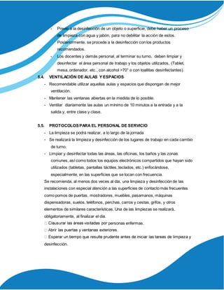 - Previo a la desinfección de un objeto o superficie, debe haber un proceso
de limpieza con agua y jabón, para no debilitar la acción de estos.
Posteriormente, se procede a la desinfección con los productos
recomendados.
- Los docentes y demás personal, al terminar su turno, deben limpiar y
desinfectar el área personal de trabajo y los objetos utilizados, (Tablet,
mesa, ordenador, etc., con alcohol >70° o con toallitas desinfectantes).
5.4. VENTILACIÓN DE AULAS Y ESPACIOS
- Recomendable utilizar aquellas aulas y espacios que dispongan de mejor
ventilación.
- Mantener las ventanas abiertas en la medida de lo posible.
- Ventilar diariamente las aulas un mínimo de 10 minutos a la entrada y a la
salida y, entre clase y clase.
5.5. PROTOCOLOSPARA EL PERSONAL DE SERVICIO
- La limpieza se podrá realizar, a lo largo de la jornada
- Se realizará la limpieza y desinfección de los lugares de trabajo en cada cambio
de turno.
- Limpiar y desinfectar todas las áreas, las oficinas, los baños y las zonas
comunes, así como todos los equipos electrónicos compartidos que hayan sido
utilizados (tabletas, pantallas táctiles, teclados, etc.) enfocándose,
especialmente, en las superficies que se tocan con frecuencia.
Se recomienda, al menos dos veces al día, una limpieza y desinfección de las
instalaciones con especial atención a las superficies de contacto más frecuentes
como pomos de puertas, mostradores, muebles, pasamanos, máquinas
dispensadoras, suelos, teléfonos, perchas, carros y cestas, grifos, y otros
elementos de similares características. Una de las limpiezas se realizará,
obligatoriamente, al finalizar el día.
personas enfermas.
desinfección.
 
