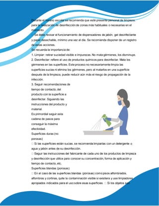 Durante el horario escolar se recomienda que esté presente personal de limpieza,
para la realización de desinfección de zonas más habituales o necesarias en el
momento.
y papel desechable, mínimo una vez al día. Se recomienda disponer de un registro
de estas acciones.
Se recuerda la importancia de:
1. Limpiar: retirar suciedad visible e impurezas. No mata gérmenes, los disminuye.
2. Desinfectar: refiere al uso de productos químicos para desinfectar. Mata los
gérmenes en las superficies. Este proceso no necesariamente limpia las
superficies sucias ni elimina los gérmenes, pero al matarlos en una superficie
después de la limpieza, puede reducir aún más el riesgo de propagación de la
infección.
3. Seguir recomendaciones de
tiempo de contacto, del
producto con la superficie a
desinfectar. Siguiendo las
instrucciones del producto y
material.
Es primordial seguir esta
cadena de pasos para
conseguir la máxima
efectividad.
Superficies duras (no
porosas)
o
agua y jabón antes de su desinfección.
y desinfección que utilice para conocer su concentración, forma de aplicación y
tiempo de contacto, etc.
Superficies blandas (porosas)
alfombras y cortinas, quite la contaminación visible si existiera y use limpiadores
 