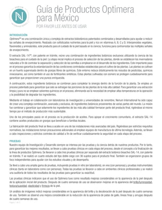 INTRODUCCIÓN 
OptimeraTM es una combinación única y compleja de extractos biobotánicos patentados combinados y desarrollados para ayudar a reducir las señales de envejecimiento. Realzado con sofisticados nutrientes para la piel y rico en vitaminas A, B, C y D, triterpenoides vegetales, flavonoides y aminoácidos, este producto para el cuidado de la piel basado en la ciencia, funciona para contrarrestar las múltiples señales de envejecimiento. 
El extracto SAL-14TM, con patente en trámite, reúne una combinación de ingredientes botánicos exclusivos utilizando la ciencia de los bioactivos para el cuidado de la piel. La etapa inicial implica el proceso de selección de las plantas, donde se establecen los invernaderos naturales a fin de controlar la separación y selección de las semillas a emplearse en el desarrollo de los ingredientes. Este importante paso en el proceso garantiza la estandarización de las condiciones controladas establecidas para el cultivo de las plantas. Las plantas se cultivan en un huerto supervisado dentro de granjas libres de químicos. Este entorno reduce drásticamente los resiudos de pesticidas, químicos innecesarios, así como también el uso de fertilizantes sintéticos. Estas plantas cultivadas con esmero se protegen cuidadosamente para garantizar que proporcionen una pureza enriquecida. 
A continuación, estos ingrediente botánicos se combinan para completar la sinergia dentro de la función de la planta. Se emplea un proceso patentado para garantizar que solo se extraigan las porciones de las plantas de la más alta calidad. Para garantizar una extracción limpia y pura no se emplean solventes químicos en el proceso, eliminando así la necesidad de emplear altas temperaturas en la operación y la posibilidad de degradar los ingredientes. 
Mediante el trabajo en colaboración con laboratorios de investigación y universidades de renombre, Nerium International ha sido capaz de crear una compleja combinación, avanzada y exclusiva, de ingredientes botánicos provenientes de varias partes del mundo. La misión fue combinar y garantizar que solamente los ingredientes de las más alta calidad formaran parte del producto final, rigiéndose al mismo tiempo por el método de producción más sustentable. 
Uno de los principales pasos en el proceso es la producción de aceites. Para apoyar el crecimiento comunitario, el extracto SAL-14 contiene aceites producidos en granjas que benefician a familias locales. 
La fabricación del producto final se lleva a acabo en una de las instalaciones más avanzadas del país. Rigiéndose por estrictos requisitos normativos, las instalaciones toman precauciones adicionales al emplear equipos de manufactura de última tecnología. Además, se llevan a cabo inspecciones y estrictos controles de calidad a fin de verificar cuidadosamente la seguridad en cada etapa del proceso. 
PRUEBAS 
Nuestro equipo de Investigación y Desarrollo siempre se interesa por las pruebas y la ciencia detrás de nuestros productos. Por lo tanto, para garantizar los mejores resultados, se llevan a cabo pruebas clínicas en cada etapa del proceso, desde el concepto a la finalización de la línea de productos Optimera. Se llevaron a cabo tres pruebas clínicas por separado del extracto botánico bioactivo SAL-14, con patente en trámite. Y se realizó un cuarto estudio del tipo doble ciego con 36 sujetos para el producto final. También se organizaron grupos de foco independientes para ayudar con los estudios visuales y de desempeño. 
Se llevó a cabo una amplia gama de pruebas, incluyendo pruebas in vitro (en laboratorio), en vivo (con personas) y pruebas instrumentales clínicas (tanto en laboratorio como con personas). Todas las pruebas se llevaron a cabo en ambientes clínicos profesionales y se realizó una auditoría de todos los resultados de las pruebas para garantizar su exactitud. 
Las pruebas clínicas indicaron que el uso de Optimera tuvo como resultado mejoras considerables en la apariencia de la piel después de la aplicación inicial del producto. Después de cuatro semanas de uso se observaron mejoras en la apariencia del brillo/luminosidad, textura/suavidad, elasticidad y firmeza de la piel. 
Un análisis de imágenes indicó mejoras considerables en la apariencia del brillo y la decoloración de la piel después de cuatro semanas de uso. También se observó una mejora considerable en la reducción de la apariencia de patas de gallo, líneas finas y arrugas después de cuatro semanas de uso. 
Guía de Productos Optimera para México 
POR FAVOR LEE ANTES DE USAR 
Página 1 de 3  