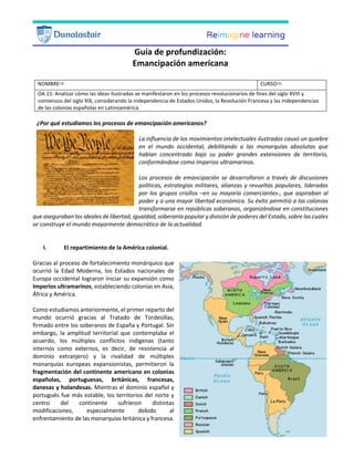 Guía de profundización:
Emancipación americana
NOMBRE CURSO
OA 15: Analizar cómo las ideas ilustradas se manifestaron en los procesos revolucionarios de fines del siglo XVIII y
comienzos del siglo XIX, considerando la independencia de Estados Unidos, la Revolución Francesa y las independencias
de las colonias españolas en Latinoamérica.
¿Por qué estudiamos los procesos de emancipación americanos?
La influencia de los movimientos intelectuales ilustrados causó un quiebre
en el mundo occidental, debilitando a las monarquías absolutas que
habían concentrado bajo su poder grandes extensiones de territorio,
conformándose como Imperios ultramarinos.
Los procesos de emancipación se desarrollaron a través de discusiones
políticas, estrategias militares, alianzas y revueltas populares, lideradas
por los grupos criollos –en su mayoría comerciantes-, que aspiraban al
poder y a una mayor libertad económica. Su éxito permitió a las colonias
transformarse en repúblicas soberanas, organizándose en constituciones
que aseguraban los ideales de libertad, igualdad, soberanía popular y división de poderes del Estado, sobre las cuales
se construye el mundo mayormente democrático de la actualidad.
I. El repartimiento de la América colonial.
Gracias al proceso de fortalecimiento monárquico que
ocurrió la Edad Moderna, los Estados nacionales de
Europa occidental lograron iniciar su expansión como
Imperios ultramarinos, estableciendo colonias en Asia,
África y América.
Como estudiamos anteriormente, el primer reparto del
mundo ocurrió gracias al Tratado de Tordesillas,
firmado entre los soberanos de España y Portugal. Sin
embargo, la amplitud territorial que contemplaba el
acuerdo, los múltiples conflictos indígenas (tanto
internos como externos, es decir, de resistencia al
dominio extranjero) y la rivalidad de múltiples
monarquías europeas expansionistas, permitieron la
fragmentación del continente americano en colonias
españolas, portuguesas, británicas, francesas,
danesas y holandesas. Mientras el dominio español y
portugués fue más estable, los territorios del norte y
centro del continente sufrieron distintas
modificaciones, especialmente debido al
enfrentamiento de las monarquías británica y francesa.
 