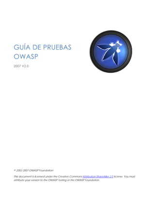 GUÍA DE PRUEBAS
OWASP
2007 V2.0




© 2002-2007 OWASP Foundation

This document is licensed under the Creative Commons Attribution-ShareAlike 2.5 license. You must
attribute your version to the OWASP Testing or the OWASP Foundation.
 