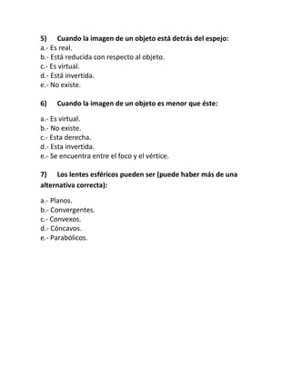 5) Cuando la imagen de un objeto está detrás del espejo:
a.- Es real.
b.- Está reducida con respecto al objeto.
c.- Es virtual.
d.- Está invertida.
e.- No existe.
6) Cuando la imagen de un objeto es menor que éste:
a.- Es virtual.
b.- No existe.
c.- Esta derecha.
d.- Esta invertida.
e.- Se encuentra entre el foco y el vértice.
7) Los lentes esféricos pueden ser (puede haber más de una
alternativa correcta):
a.- Planos.
b.- Convergentes.
c.- Convexos.
d.- Cóncavos.
e.- Parabólicos.
 