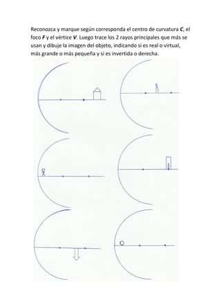Reconozca y marque según corresponda el centro de curvatura C, el
foco F y el vértice V. Luego trace los 2 rayos principales que más se
usan y dibuje la imagen del objeto, indicando si es real o virtual,
más grande o más pequeña y si es invertida o derecha.
 