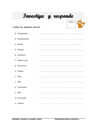 PROFESORA: GIULIANA M. CHURANO TINOCO TRIUNFADORES DESDE EL PRINCIPIO…!
1. Define los siguientes términos.
a) Cianobacterias : …………………………………………………………………………..
b) Arqueobacterias : …………………………………………………………………………..
c) Bacteria : …………………………………………………………………………..
d) Citología : …………………………………………………………………………..
e) Animáculos : …………………………………………………………………………..
f) Glóbulos rojos : …………………………………………………………………………..
g) Peroxisomas : …………………………………………………………………………..
h) Flagelos : …………………………………………………………………………..
i) Cilios : …………………………………………………………………………..
j) ADN : …………………………………………………………………………..
k) Cromosomas : …………………………………………………………………………..
l) ARN : …………………………………………………………………………..
m) Poro nuclear : …………………………………………………………………………..
n) Centriolo : …………………………………………………………………………..
NOTA
 