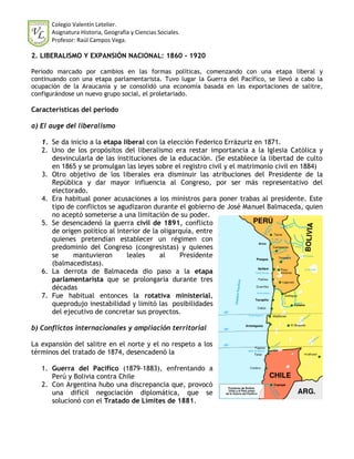Colegio Valentín Letelier.
      Asignatura Historia, Geografía y Ciencias Sociales.
      Profesor: Raúl Campos Vega.

2. LIBERALISMO Y EXPANSIÓN NACIONAL: 1860 - 1920

Periodo marcado por cambios en las formas políticas, comenzando con una etapa liberal y
continuando con una etapa parlamentarista. Tuvo lugar la Guerra del Pacífico, se llevó a cabo la
ocupación de la Araucanía y se consolidó una economía basada en las exportaciones de salitre,
configurándose un nuevo grupo social, el proletariado.

Características del periodo

a) El auge del liberalismo

   1. Se da inicio a la etapa liberal con la elección Federico Errázuriz en 1871.
   2. Uno de los propósitos del liberalismo era restar importancia a la Iglesia Católica y
      desvincularla de las instituciones de la educación. (Se establece la libertad de culto
      en 1865 y se promulgan las leyes sobre el registro civil y el matrimonio civil en 1884)
   3. Otro objetivo de los liberales era disminuir las atribuciones del Presidente de la
      República y dar mayor influencia al Congreso, por ser más representativo del
      electorado.
   4. Era habitual poner acusaciones a los ministros para poner trabas al presidente. Este
      tipo de conflictos se agudizaron durante el gobierno de José Manuel Balmaceda, quien
      no aceptó someterse a una limitación de su poder.
   5. Se desencadenó la guerra civil de 1891, conflicto
      de origen político al interior de la oligarquía, entre
      quienes pretendían establecer un régimen con
      predominio del Congreso (congresistas) y quienes
      se     mantuvieron        leales     al    Presidente
      (balmacedistas).
   6. La derrota de Balmaceda dio paso a la etapa
      parlamentarista que se prolongaría durante tres
      décadas
   7. Fue habitual entonces la rotativa ministerial,
      queprodujo inestabilidad y limitó las posibilidades
      del ejecutivo de concretar sus proyectos.

b) Conflictos internacionales y ampliación territorial

La expansión del salitre en el norte y el no respeto a los
términos del tratado de 1874, desencadenó la

   1. Guerra del Pacífico (1879-1883), enfrentando a
      Perú y Bolivia contra Chile
   2. Con Argentina hubo una discrepancia que, provocó
      una difícil negociación diplomática, que se
      solucionó con el Tratado de Límites de 1881.
 