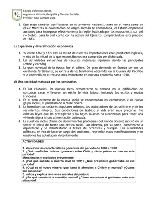 Colegio Valentín Letelier.
      Asignatura Historia, Geografía y Ciencias Sociales.
      Profesor: Raúl Campos Vega.

   3. Esto trajo cambios significativos en el territorio nacional, tanto en el norte como en
      el sur Mientras la colonización de origen alemán se consolidaba, el Estado emprendió
      acciones para incorporar efectivamente la región habitada por los mapuches al sur del
      río Biobío, para lo cual contó con la acción del Ejército, completándose este proceso
      en 1883.

c) Expansión y diversificación económica

   1. Ya entre 1860 y 1870 casi la mitad de nuestras importaciones eran productos ingleses,
      y más de la mitad de lo que exportábamos era comprado por dicho país.
   2. Las actividades extractivas de recursos naturales siguieron siendo las principales
      (cobre y carbón)
   3. La gran novedad de la época fue el salitre. De gran demanda en Europa por ser un
      excelente fertilizante, se extraía de los territorios obtenidos en la Guerra del Pacífico
      y se convirtió en el recurso más importante en nuestra economía hasta 1930.

d) Una sociedad marcada por los contrastes

   1. En las ciudades, los nuevos ricos demostraron su fortuna en la edificación de
      suntuosas casas y llevaron un estilo de vida lujoso, imitando los estilos y modas
      francesas.
   2. En el otro extremo de la escala social se encontraban los campesinos y un nuevo
      grupo social, el proletariado o clase obrera.
   3. Lo formaban los sectores populares urbanos, los trabajadores de las salitreras y de los
      yacimientos mineros. Sus condiciones de trabajo y vida eran muy precarias. No
      existían leyes que los protegieran y los bajos salarios no alcanzaban para tener una
      vivienda digna ni una alimentación adecuada.
   4. La cuestión social (forma de denominar los problemas del mundo obrero) motivó en un
      sector el inicio de fuerte una crítica social. Los obreros, por su parte, comenzaron a
      organizarse y se manifestaron a través de protestas y huelgas. Las autoridades
      políticas, en vez de hacerse cargo del problema, reprimían estas manifestaciones y en
      ocasiones las aplastaban violentamente.
     ACTIIVIIDADES

     1. Menciona las características generales del periodo de 1860 a 1920
     2. ¿Qué conflictos bélicos (guerras) entre Chile y otros países se dan en este
     periodo?
     Menciónalos y explícalos brevemente
     3. ¿Por qué sucede la Guerra Civil de 1891? ¿Qué presidente gobernaba en ese
     periodo?
     4. ¿Cuál es el nuevo mineral que llama la atención a Chile y el mundo? ¿Cuáles
     son sus usos?
     5. Indica y explica las clases sociales del periodo
     6. ¿En qué consistió la cuestión social? ¿Cómo reaccionó el gobierno ante esta
     situación?
 