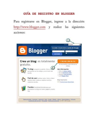 GUÍA DE REGISTRO EN BLOGGER<br />Para registrarse en Blogger, ingrese a la dirección http://www.blogger.com y realice las siguientes acciones:<br />1. Seleccione el idioma en el desea ver la interfaz del sitio.<br />2. Haga clic en el botón naranja (CREAR UN BLOG) para diligenciar el formulario del registro. <br /> <br />Después de completar el formulario, haga clic en el botón “CONTINUAR”. Aparecerá entonces en la siguiente pantalla: <br /> <br />3. Escriba un titulo para el Blog. Esta información se puede actualizar posteriormente cuando ingrese al Blog en modo “Vista de Diseño”.<br />4. Complete una dirección para el Blog (ej: miweblog) y con la dirección completa (miweblog.blogspot.com) se accederá al Blog creado.<br />5. Para proseguir con el proceso, haga clic en el botón “CONTINUAR”. <br />Blogger ofrece una serie de Plantillas prediseñadas con colores y estilos, listas para utilizarse en un Blog. Seleccione una Plantilla y haga clic en el botón “CONTINUAR”. Aparecerá entonces lo siguiente en la pantalla: <br /> <br />En este paso el Blog ya fue creado (obviamente, estará vacío), haga clic en el botón “EMPEZAR A PUBLICAR”  para continuar con el proceso.<br /> <br />6. Haga clic en la opción Salir (6) para terminar la sesión en modo “Vista de Diseño” del Blog creado. <br /> <br />7. Para ingresar al Blog creado en modo “Vista de Diseño”, entre a la dirección http://www.blogger.com y digite en las casillas indicadas (7), el nombre de usuario y la contraseña. Luego haga clic sobre el botón “ACCEDER”.<br /> <br />GUIA DE USO<br />Cuando se ingresa a Blogger en modo “Vista de Diseño”, se encuentran las diferentes opciones para gestionar el Blog, divididas en dos partes principales:<br />Menú: opciones principales en las que se divide el Modo de Diseño del Blog<br />Submenú: opciones en que se subdivide el Menú en Modo de Diseño del Blog <br />  CREACIÓN DE ENTRADAS<br />Nueva entrada y Editar entradas: por estas opciones se crean y modifican las Entradas del Blog (artículos, ensayos, talleres, opiniones, etc). El recuadro en el que se escribe la Entrada ofrece las opciones básicas de cualquier procesador de texto: negrita, cursiva, subrayado, justificar texto, etc. Además, posibilita ingresar elementos multimedia como: imágenes y videos. <br />Etiquetas de esta entrada: Con esta opción es posible crear y eliminar etiquetas para una entrada. <br />Tomado de http://www.eduteka.org/BlogsBlogger.php<br />