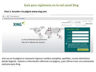 Guía para registrarse en la red social Xing Paso 1: Acceder a la página www.xing.com Una vez en la página es necesario ingresar nombre completo, apellidos, correo electrónico donde llegarán  noticias e información referente a la página, y por último crear una contraseña exclusiva para Xing. 