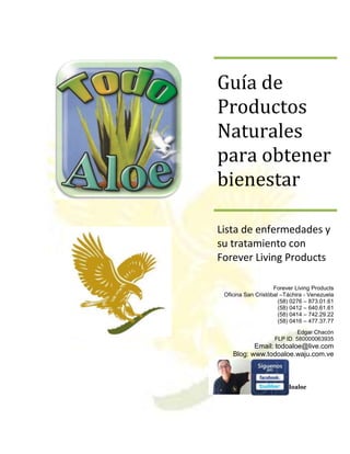 Guía de
Productos
Naturales
para obtener
bienestar

Lista de enfermedades y
su tratamiento con
Forever Living Products

                    Forever Living Products
 Oficina San Cristóbal –Táchira - Venezuela
                      (58) 0276 – 873.01.61
                      (58) 0412 – 640.61.61
                      (58) 0414 – 742.29.22
                      (58) 0416 – 477.37.77
                             Edgar Chacón
                    FLP ID. 580000063935
           Email: todoaloe@live.com
    Blog: www.todoaloe.waju.com.ve


 Todo Aloe
                 @todoaloe
 