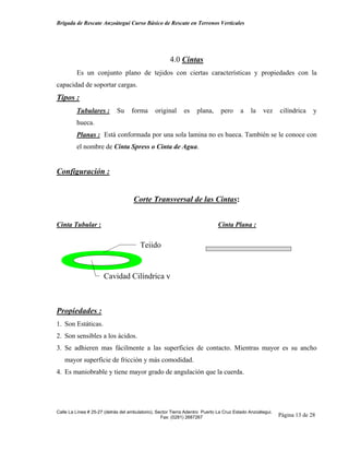 Brigada de Rescate Anzoátegui Curso Básico de Rescate en Terrenos Verticales




                                                      4.0 Cintas
         Es un conjunto plano de tejidos con ciertas características y propiedades con la
capacidad de soportar cargas.
Tipos :
         Tubulares :         Su     forma      original      es    plana,      pero     a    la    vez     cilíndrica    y
         hueca.
         Planas : Está conformada por una sola lamina no es hueca. También se le conoce con
         el nombre de Cinta Spress o Cinta de Agua.


Configuración :


                                     Corte Transversal de las Cintas:


Cinta Tubular :                                                              Cinta Plana :


                                        Tejido


                      Cavidad Cilíndrica y



Propiedades :
1. Son Estáticas.
2. Son sensibles a los ácidos.
3. Se adhieren mas fácilmente a las superficies de contacto. Mientras mayor es su ancho
   mayor superficie de fricción y más comodidad.
4. Es maniobrable y tiene mayor grado de angulación que la cuerda.




Calle La Línea # 25-27 (detrás del ambulatorio), Sector Tierra Adentro Puerto La Cruz Estado Anzoátegui.
                                                   Fax: (0281) 2687267                                     Página 13 de 28
 