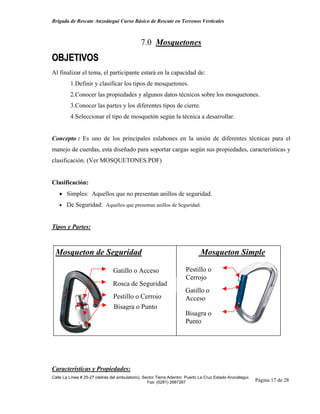 Brigada de Rescate Anzoátegui Curso Básico de Rescate en Terrenos Verticales



                                              7.0 Mosquetones
OBJETIVOS
Al finalizar el tema, el participante estará en la capacidad de:
         1.Definir y clasificar los tipos de mosquetones.
         2.Conocer las propiedades y algunos datos técnicos sobre los mosquetones.
         3.Conocer las partes y los diferentes tipos de cierre.
         4.Seleccionar el tipo de mosquetón según la técnica a desarrollar.


Concepto : Es uno de los principales eslabones en la unión de diferentes técnicas para el
manejo de cuerdas, esta diseñado para soportar cargas según sus propiedades, características y
clasificación. (Ver MOSQUETONES.PDF)


Clasificación:
   • Simples: Aquellos que no presentan anillos de seguridad.
   • De Seguridad: Aquellos que presentan anillos de Seguridad.



Tipos y Partes:



 Mosqueton de Seguridad                                                       Mosqueton Simple

                                Gatillo o Acceso                      Pestillo o
                                                                      Cerrojo
                                Rosca de Seguridad
                                                                      Gatillo o
                                Pestillo o Cerrojo                    Acceso
                                Bisagra o Punto
                                                                      Bisagra o
                                                                      Punto




Características y Propiedades:
Calle La Línea # 25-27 (detrás del ambulatorio), Sector Tierra Adentro Puerto La Cruz Estado Anzoátegui.
                                                   Fax: (0281) 2687267                                     Página 17 de 28
 