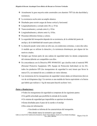 Brigada de Rescate Anzoátegui Curso Básico de Rescate en Terrenos Verticales


         Actualmente la gran mayoría están construidos con aluminio 7075 de alta ductilidad y
         resistencia.
         La resistencia oscila entre un amplio abanico.
         Diseñados para resistir cargas de forma vertical y horizontal.
         Longitudinalmente y cerrado entre 20 y y 35 kn
         Transversalmente y cerrado entre 6 y 10 kn
         Longitudinalmente y abierto entre 6 y 10 kn.
         Presentan diferentes formas y colores.
         La seguridad del mosquetón depende de su resistencia, de la calidad del punto de
         anclaje y de la habilidad del usuario para colocarlo.
         La duración puede variar entre un sólo uso, en condiciones extremas, o unos diez años.
         A medida que se utilizan la duración y la resistencia disminuyen, por alguno de los
         motivos citados.
         Siempre que formen parte de una cadena de seguridad todos los demás componentes
         del sistema deberán ser compatibles con ellos.
         En concordancia con la Directiva PPE 89/686/EEC que clasifica todo el material PPE
         (Personal Protective Equipment, EPI, Equipo de Protección Individual) en los EU,
         todos los productos EPI (los mosquetones de seguridad lo son) tienen que llevar la
         marca CE y un manual de uso y cuidados en varios idiomas.
         Las resistencias de los mosquetones de seguridad vienen dadas en kilonewtons (kn) en
         vez de en kilogramos (kg). Un newton es una medida de fuerza equivalente a la fuerza
         que habría que realizar a 1 kg de masa para hacerlo acelerar 1m/s.


Partes y Rotulaciones:
            Todos los mosquetones de seguridad se componen de las siguientes partes:
            Un gatillo articulado que posibilita la entrada de la cuerda
            Un sistema de seguridad que imposibilita su apertura involuntaria
            Zonas diseñadas para el paso de la cuerda o el anclaje
            Dos zonas de información:
                   .- Una donde se informa de las características del mosquetón.
                   .- Otra donde marca la normativa que cumple.
Calle La Línea # 25-27 (detrás del ambulatorio), Sector Tierra Adentro Puerto La Cruz Estado Anzoátegui.
                                                   Fax: (0281) 2687267                                     Página 18 de 28
 